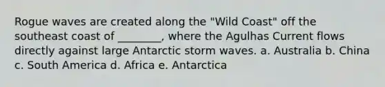 Rogue waves are created along the "Wild Coast" off the southeast coast of ________, where the Agulhas Current flows directly against large Antarctic storm waves. a. Australia b. China c. South America d. Africa e. Antarctica