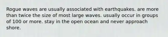 Rogue waves are usually associated with earthquakes. are more than twice the size of most large waves. usually occur in groups of 100 or more. stay in the open ocean and never approach shore.