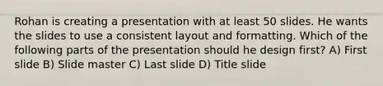 Rohan is creating a presentation with at least 50 slides. He wants the slides to use a consistent layout and formatting. Which of the following parts of the presentation should he design first? A) First slide B) Slide master C) Last slide D) Title slide