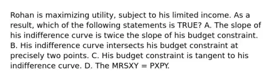 Rohan is maximizing utility, subject to his limited income. As a result, which of the following statements is TRUE? A. The slope of his indifference curve is twice the slope of his budget constraint. B. His indifference curve intersects his budget constraint at precisely two points. C. His budget constraint is tangent to his indifference curve. D. The MRSXY = PXPY.