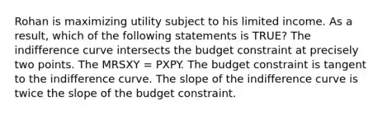 Rohan is maximizing utility subject to his limited income. As a result, which of the following statements is TRUE? The indifference curve intersects the budget constraint at precisely two points. The MRSXY = PXPY. The budget constraint is tangent to the indifference curve. The slope of the indifference curve is twice the slope of the budget constraint.