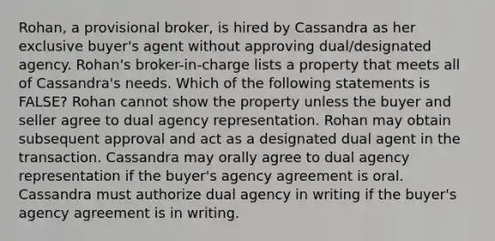 Rohan, a provisional broker, is hired by Cassandra as her exclusive buyer's agent without approving dual/designated agency. Rohan's broker-in-charge lists a property that meets all of Cassandra's needs. Which of the following statements is FALSE? Rohan cannot show the property unless the buyer and seller agree to dual agency representation. Rohan may obtain subsequent approval and act as a designated dual agent in the transaction. Cassandra may orally agree to dual agency representation if the buyer's agency agreement is oral. Cassandra must authorize dual agency in writing if the buyer's agency agreement is in writing.