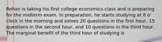 Rohan is taking his first college economics class and is preparing for the midterm exam. In preparation, he starts studying at 8 o' clock in the morning and solves 20 questions in the first hour, 15 questions in the second hour, and 10 questions in the third hour. The marginal benefit of the third hour of studying is