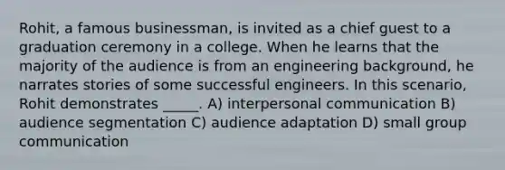 ​Rohit, a famous businessman, is invited as a chief guest to a graduation ceremony in a college. When he learns that the majority of the audience is from an engineering background, he narrates stories of some successful engineers. In this scenario, Rohit demonstrates _____. A) <a href='https://www.questionai.com/knowledge/kYcZI9dsWF-interpersonal-communication' class='anchor-knowledge'>interpersonal communication</a> ​B) audience segmentation C) ​audience adaptation D) small group communication