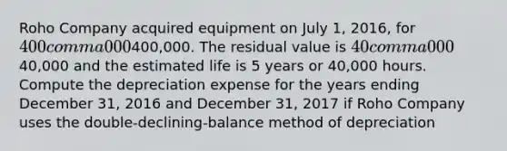 Roho Company acquired equipment on July​ 1, 2016, for 400 comma 000400,000. The residual value is 40 comma 00040,000 and the estimated life is 5 years or​ 40,000 hours. Compute the depreciation expense for the years ending December​ 31, 2016 and December​ 31, 2017 if Roho Company uses the​ double-declining-balance method of depreciation