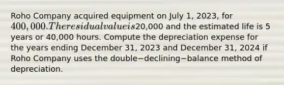 Roho Company acquired equipment on July​ 1, 2023, for 400,000. The residual value is​20,000 and the estimated life is 5 years or​ 40,000 hours. Compute the depreciation expense for the years ending December​ 31, 2023 and December​ 31, 2024 if Roho Company uses the double−declining−balance method of depreciation.