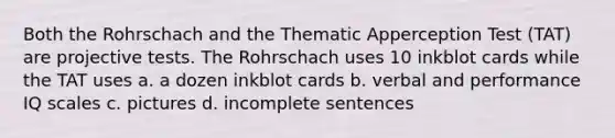 Both the Rohrschach and the Thematic Apperception Test (TAT) are projective tests. The Rohrschach uses 10 inkblot cards while the TAT uses a. a dozen inkblot cards b. verbal and performance IQ scales c. pictures d. incomplete sentences