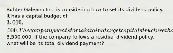 Rohter Galeano Inc. is considering how to set its dividend policy. It has a capital budget of 3,000,000. The company wants to maintain a target capital structure that is 15% debt and 85% equity. The company forecasts that its net income this year will be3,500,000. If the company follows a residual dividend policy, what will be its total dividend payment?