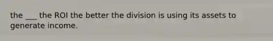 the ___ the ROI the better the division is using its assets to generate income.