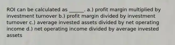 ROI can be calculated as ______. a.) profit margin multiplied by investment turnover b.) profit margin divided by investment turnover c.) average invested assets divided by net operating income d.) net operating income divided by average invested assets