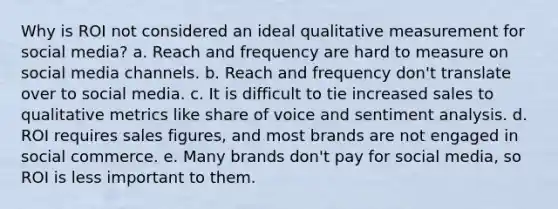 ​Why is ROI not considered an ideal qualitative measurement for social media? a. ​Reach and frequency are hard to measure on social media channels. b. ​Reach and frequency don't translate over to social media. c. ​It is difficult to tie increased sales to qualitative metrics like share of voice and sentiment analysis. d. ​ROI requires sales figures, and most brands are not engaged in social commerce. e. ​Many brands don't pay for social media, so ROI is less important to them.