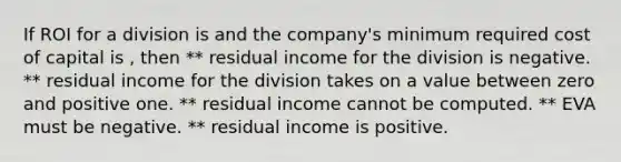 If ROI for a division is and the company's minimum required cost of capital is , then ** residual income for the division is negative. ** residual income for the division takes on a value between zero and positive one. ** residual income cannot be computed. ** EVA must be negative. ** residual income is positive.