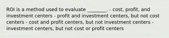 ROI is a method used to evaluate ________. - cost, profit, and investment centers - profit and investment centers, but not cost centers - cost and profit centers, but not investment centers - investment centers, but not cost or profit centers