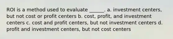 ROI is a method used to evaluate ______. a. investment centers, but not cost or profit centers b. cost, profit, and investment centers c. cost and profit centers, but not investment centers d. profit and investment centers, but not cost centers