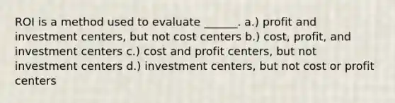 ROI is a method used to evaluate ______. a.) profit and investment centers, but not cost centers b.) cost, profit, and investment centers c.) cost and profit centers, but not investment centers d.) investment centers, but not cost or profit centers