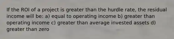 If the ROI of a project is <a href='https://www.questionai.com/knowledge/ktgHnBD4o3-greater-than' class='anchor-knowledge'>greater than</a> the hurdle rate, the residual income will be: a) equal to operating income b) greater than operating income c) greater than average invested assets d) greater than zero