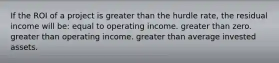 If the ROI of a project is greater than the hurdle rate, the residual income will be: equal to operating income. greater than zero. greater than operating income. greater than average invested assets.