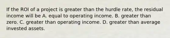 If the ROI of a project is greater than the hurdle rate, the residual income will be A. equal to operating income. B. greater than zero. C. greater than operating income. D. greater than average invested assets.