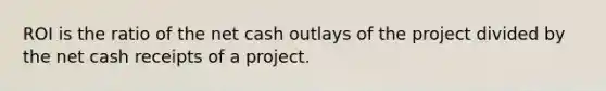 ROI is the ratio of the net cash outlays of the project divided by the net cash receipts of a project.