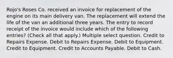 Rojo's Roses Co. received an invoice for replacement of the engine on its main delivery van. The replacement will extend the life of the van an additional three years. The entry to record receipt of the invoice would include which of the following entries? (Check all that apply.) Multiple select question. Credit to Repairs Expense. Debit to Repairs Expense. Debit to Equipment. Credit to Equipment. Credit to Accounts Payable. Debit to Cash.