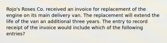 Rojo's Roses Co. received an invoice for replacement of the engine on its main delivery van. The replacement will extend the life of the van an additional three years. The entry to record receipt of the invoice would include which of the following entries?