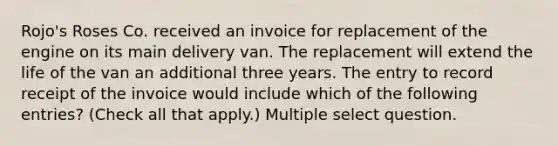 Rojo's Roses Co. received an invoice for replacement of the engine on its main delivery van. The replacement will extend the life of the van an additional three years. The entry to record receipt of the invoice would include which of the following entries? (Check all that apply.) Multiple select question.