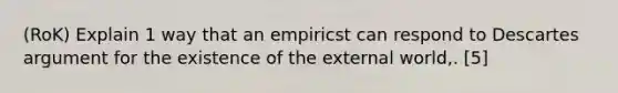 (RoK) Explain 1 way that an empiricst can respond to Descartes argument for the existence of the external world,. [5]