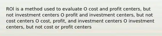 ROl is a method used to evaluate O cost and profit centers, but not investment centers O profit and investment centers, but not cost centers O cost, profit, and investment centers O investment centers, but not cost or profit centers