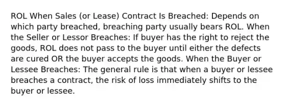 ROL When Sales (or Lease) Contract Is Breached: Depends on which party breached, breaching party usually bears ROL. When the Seller or Lessor Breaches: If buyer has the right to reject the goods, ROL does not pass to the buyer until either the defects are cured OR the buyer accepts the goods. When the Buyer or Lessee Breaches: The general rule is that when a buyer or lessee breaches a contract, the risk of loss immediately shifts to the buyer or lessee.