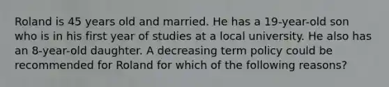 Roland is 45 years old and married. He has a 19-year-old son who is in his first year of studies at a local university. He also has an 8-year-old daughter. A decreasing term policy could be recommended for Roland for which of the following reasons?