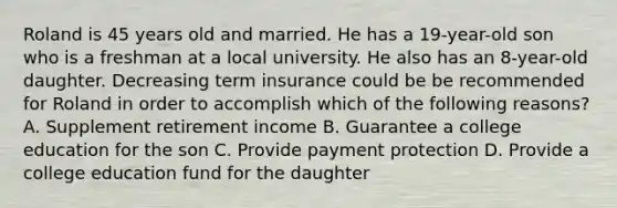 Roland is 45 years old and married. He has a 19-year-old son who is a freshman at a local university. He also has an 8-year-old daughter. Decreasing term insurance could be be recommended for Roland in order to accomplish which of the following reasons? A. Supplement retirement income B. Guarantee a college education for the son C. Provide payment protection D. Provide a college education fund for the daughter