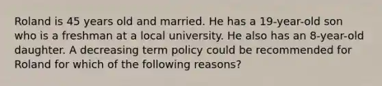 Roland is 45 years old and married. He has a 19-year-old son who is a freshman at a local university. He also has an 8-year-old daughter. A decreasing term policy could be recommended for Roland for which of the following reasons?