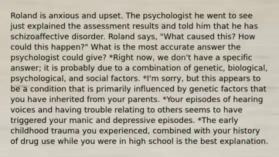 Roland is anxious and upset. The psychologist he went to see just explained the assessment results and told him that he has schizoaffective disorder. Roland says, "What caused this? How could this happen?" What is the most accurate answer the psychologist could give? *Right now, we don't have a specific answer; it is probably due to a combination of genetic, biological, psychological, and social factors. *I'm sorry, but this appears to be a condition that is primarily influenced by genetic factors that you have inherited from your parents. *Your episodes of hearing voices and having trouble relating to others seems to have triggered your manic and depressive episodes. *The early childhood trauma you experienced, combined with your history of drug use while you were in high school is the best explanation.