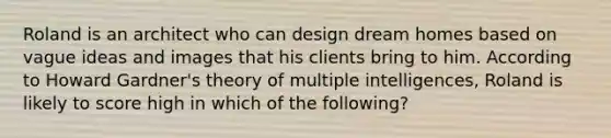 Roland is an architect who can design dream homes based on vague ideas and images that his clients bring to him. According to Howard Gardner's theory of multiple intelligences, Roland is likely to score high in which of the following?