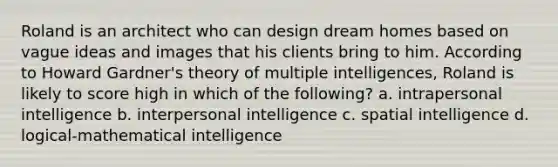 Roland is an architect who can design dream homes based on vague ideas and images that his clients bring to him. According to Howard Gardner's theory of multiple intelligences, Roland is likely to score high in which of the following? a. intrapersonal intelligence b. interpersonal intelligence c. spatial intelligence d. logical-mathematical intelligence