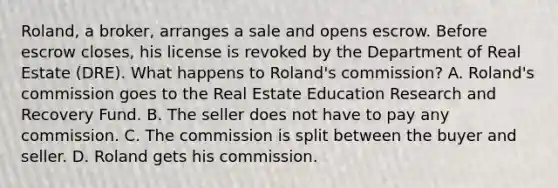 Roland, a broker, arranges a sale and opens escrow. Before escrow closes, his license is revoked by the Department of Real Estate (DRE). What happens to Roland's commission? A. Roland's commission goes to the Real Estate Education Research and Recovery Fund. B. The seller does not have to pay any commission. C. The commission is split between the buyer and seller. D. Roland gets his commission.