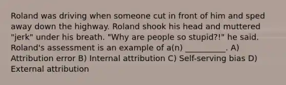 Roland was driving when someone cut in front of him and sped away down the highway. Roland shook his head and muttered "jerk" under his breath. "Why are people so stupid?!" he said. Roland's assessment is an example of a(n) __________. A) Attribution error B) Internal attribution C) Self-serving bias D) External attribution