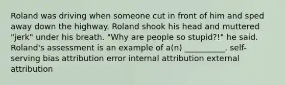 Roland was driving when someone cut in front of him and sped away down the highway. Roland shook his head and muttered "jerk" under his breath. "Why are people so stupid?!" he said. Roland's assessment is an example of a(n) __________. self-serving bias attribution error internal attribution external attribution