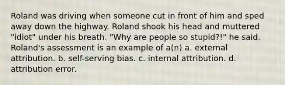 Roland was driving when someone cut in front of him and sped away down the highway. Roland shook his head and muttered "idiot" under his breath. "Why are people so stupid?!" he said. Roland's assessment is an example of a(n) a. external attribution. b. self-serving bias. c. internal attribution. d. attribution error.