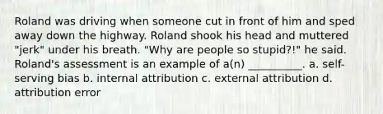 Roland was driving when someone cut in front of him and sped away down the highway. Roland shook his head and muttered "jerk" under his breath. "Why are people so stupid?!" he said. Roland's assessment is an example of a(n) __________. a. self-serving bias b. internal attribution c. external attribution d. attribution error