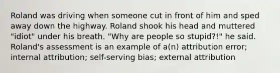 Roland was driving when someone cut in front of him and sped away down the highway. Roland shook his head and muttered "idiot" under his breath. "Why are people so stupid?!" he said. Roland's assessment is an example of a(n) attribution error; internal attribution; self-serving bias; external attribution