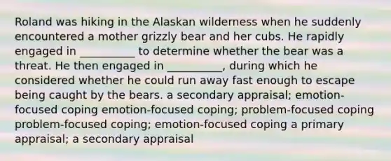 Roland was hiking in the Alaskan wilderness when he suddenly encountered a mother grizzly bear and her cubs. He rapidly engaged in __________ to determine whether the bear was a threat. He then engaged in __________, during which he considered whether he could run away fast enough to escape being caught by the bears. a secondary appraisal; emotion-focused coping emotion-focused coping; problem-focused coping problem-focused coping; emotion-focused coping a primary appraisal; a secondary appraisal