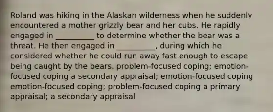 Roland was hiking in the Alaskan wilderness when he suddenly encountered a mother grizzly bear and her cubs. He rapidly engaged in __________ to determine whether the bear was a threat. He then engaged in __________, during which he considered whether he could run away fast enough to escape being caught by the bears. problem-focused coping; emotion-focused coping a secondary appraisal; emotion-focused coping emotion-focused coping; problem-focused coping a primary appraisal; a secondary appraisal