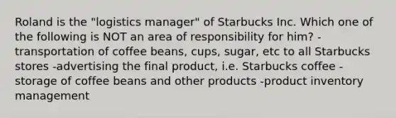 Roland is the "logistics manager" of Starbucks Inc. Which one of the following is NOT an area of responsibility for him? -transportation of coffee beans, cups, sugar, etc to all Starbucks stores -advertising the final product, i.e. Starbucks coffee -storage of coffee beans and other products -product inventory management