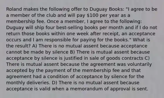 Roland makes the following offer to Duguay Books: "I agree to be a member of the club and will pay 100 per year as a membership fee. Once a member, I agree to the following: Duguay will ship four best-selling books per month and if I do not return those books within one week after receipt, an acceptance occurs and I am responsible for paying for the books." What is the result? A) There is no mutual assent because acceptance cannot be made by silence B) There is mutual assent because acceptance by silence is justified in sale of goods contracts C) There is mutual assent because the agreement was voluntarily accepted by the payment of the membership fee and that agreement had a condition of acceptance by silence for the monthly deliveries. D) There is no mutual assent because acceptance is valid when a memorandum of approval is sent.