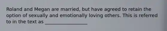 Roland and Megan are married, but have agreed to retain the option of sexually and emotionally loving others. This is referred to in the text as __________________