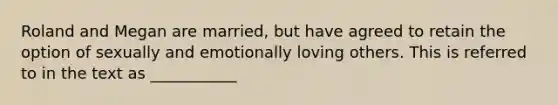 Roland and Megan are married, but have agreed to retain the option of sexually and emotionally loving others. This is referred to in the text as ___________