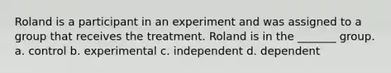 Roland is a participant in an experiment and was assigned to a group that receives the treatment. Roland is in the _______ group. a. control b. experimental c. independent d. dependent