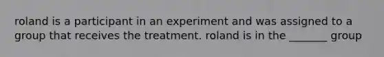 roland is a participant in an experiment and was assigned to a group that receives the treatment. roland is in the _______ group