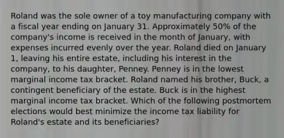 Roland was the sole owner of a toy manufacturing company with a fiscal year ending on January 31. Approximately 50% of the company's income is received in the month of January, with expenses incurred evenly over the year. Roland died on January 1, leaving his entire estate, including his interest in the company, to his daughter, Penney. Penney is in the lowest marginal income tax bracket. Roland named his brother, Buck, a contingent beneficiary of the estate. Buck is in the highest marginal income tax bracket. Which of the following postmortem elections would best minimize the income tax liability for Roland's estate and its beneficiaries?